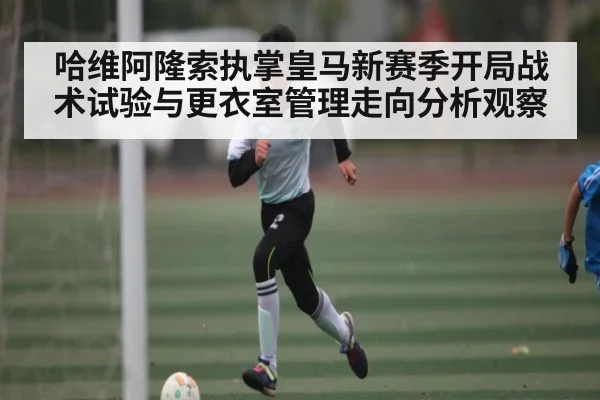 哈维阿隆索执掌皇马新赛季开局战术试验与更衣室管理走向分析观察